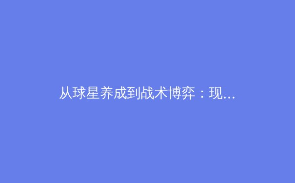 从球星养成到战术博弈：现代足球青训体系的科学革命