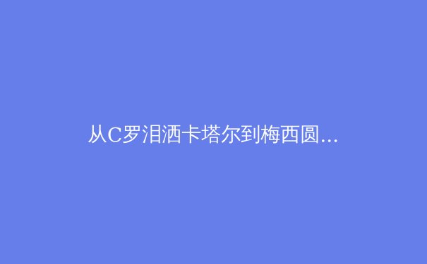 从C罗泪洒卡塔尔到梅西圆梦，深度解析顶级运动员的职业生命周期管理 - 4